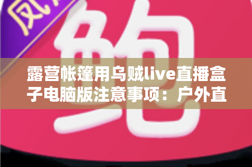 露营帐篷用乌贼live直播盒子电脑版注意事项:户外直播安全实用全指南 露营帐篷用乌贼live直播盒子电脑版注意事项:户外直播安全实用全指南