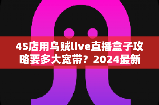 4S店用乌贼live直播盒子攻略要多大宽带?2024最新带宽配置全解析,助您直播间高清流畅不卡顿 4S店用乌贼live直播盒子攻略要多大宽带?2024最新带宽配置全解析,助您直播间高清流畅不卡顿