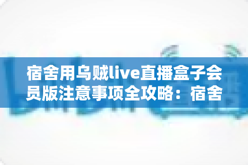 宿舍用乌贼live直播盒子会员版注意事项全攻略:宿舍党必看的使用指南与避坑手册 宿舍用乌贼live直播盒子会员版注意事项全攻略:宿舍党必看的使用指南与避坑手册