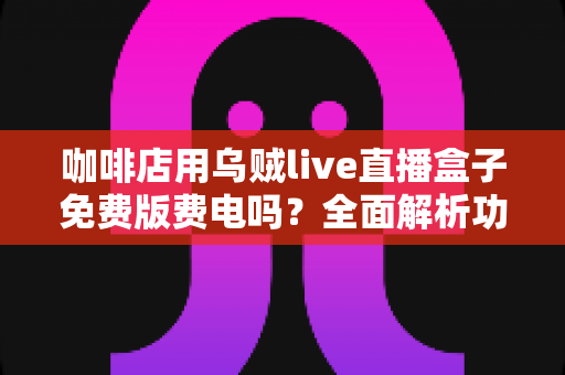 咖啡店用乌贼live直播盒子免费版费电吗?全面解析功耗真相、电费成本与实用省电技巧 咖啡店用乌贼live直播盒子免费版费电吗?全面解析功耗真相、电费成本与实用省电技巧