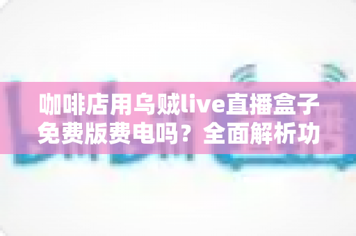 咖啡店用乌贼live直播盒子免费版费电吗？全面解析功耗真相、电费成本与实用省电技巧