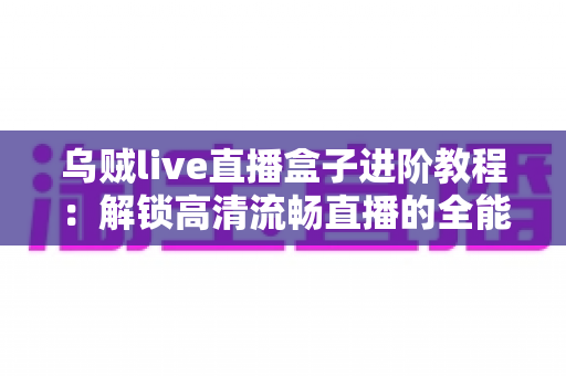 乌贼live直播盒子进阶教程：解锁高清流畅直播的全能实战指南