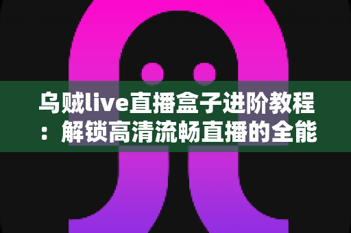 乌贼live直播盒子进阶教程：解锁高清流畅直播的全能实战指南