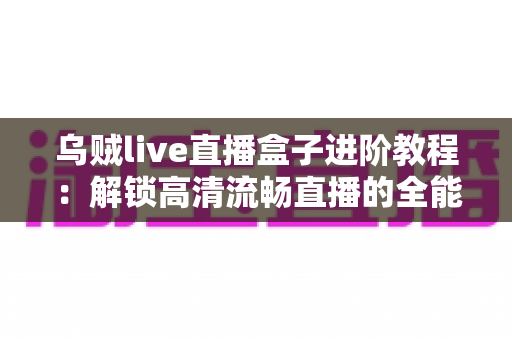 乌贼live直播盒子进阶教程：解锁高清流畅直播的全能实战指南