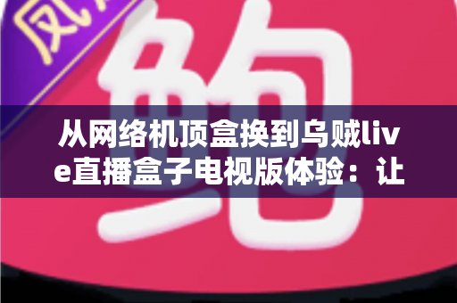 从网络机顶盒换到乌贼live直播盒子电视版体验：让客厅大屏重新焕发活力的升级实录