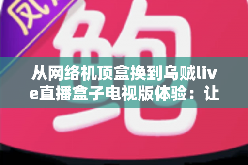 从网络机顶盒换到乌贼live直播盒子电视版体验：让客厅大屏重新焕发活力的升级实录