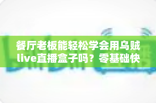 餐厅老板能轻松学会用乌贼live直播盒子吗?零基础快速上手、低成本引流的餐饮直播实战指南 餐厅老板能轻松学会用乌贼live直播盒子吗?零基础快速上手、低成本引流的餐饮直播实战指南