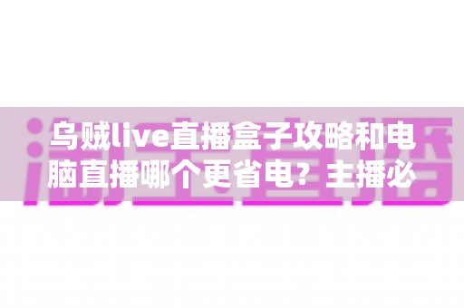 乌贼live直播盒子攻略和电脑直播哪个更省电？主播必看的功耗对比与省电方案全解析