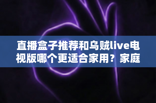 直播盒子推荐和乌贼live电视版哪个更适合家用?家庭观影方案深度对比与选购指南 直播盒子推荐和乌贼live电视版哪个更适合家用?家庭观影方案深度对比与选购指南