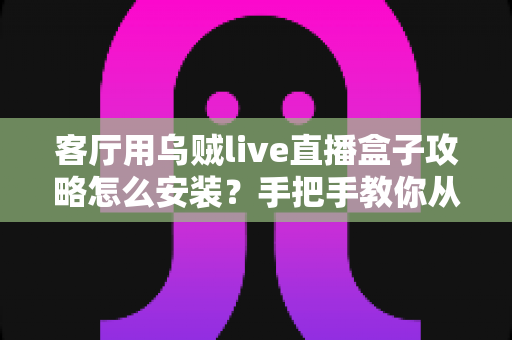 客厅用乌贼live直播盒子攻略怎么安装？手把手教你从开箱到畅享直播的完整安装指南
