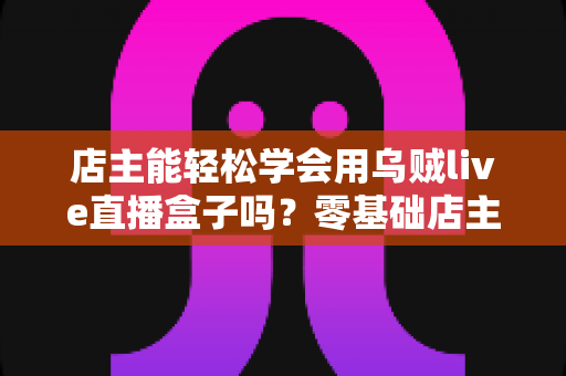 店主能轻松学会用乌贼live直播盒子吗?零基础店主快速上手直播带货全攻略 店主能轻松学会用乌贼live直播盒子吗?零基础店主快速上手直播带货全攻略
