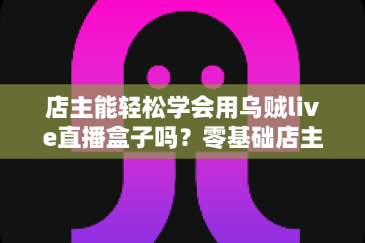 店主能轻松学会用乌贼live直播盒子吗？零基础店主快速上手直播带货全攻略