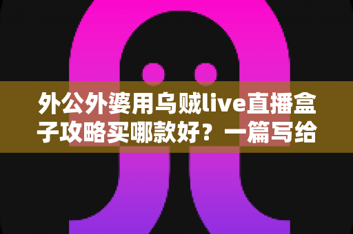 外公外婆用乌贼live直播盒子攻略买哪款好?一篇写给晚辈的孝心选购指南 外公外婆用乌贼live直播盒子攻略买哪款好?一篇写给晚辈的孝心选购指南