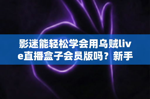 影迷能轻松学会用乌贼live直播盒子会员版吗？新手影迷一看就懂的上手全攻略