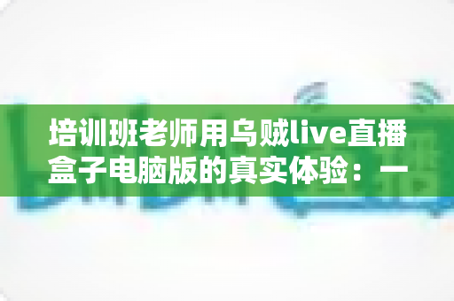 培训班老师用乌贼live直播盒子电脑版的真实体验：一位一线教师的深度测评与使用心得分享