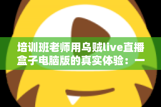 培训班老师用乌贼live直播盒子电脑版的真实体验：一位一线教师的深度测评与使用心得分享