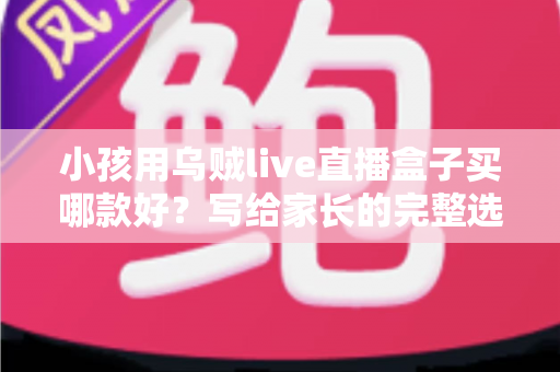 小孩用乌贼live直播盒子买哪款好？写给家长的完整选购指南与避坑攻略