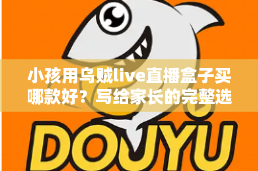 小孩用乌贼live直播盒子买哪款好？写给家长的完整选购指南与避坑攻略