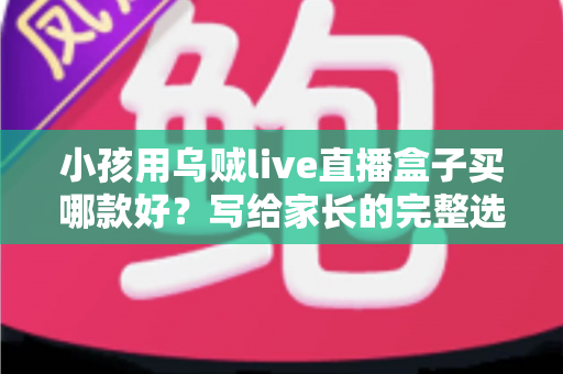 小孩用乌贼live直播盒子买哪款好？写给家长的完整选购指南与避坑攻略
