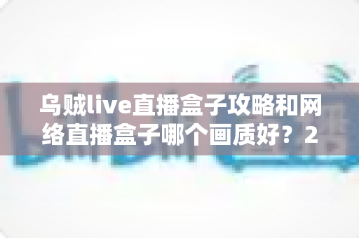 乌贼live直播盒子攻略和网络直播盒子哪个画质好?2025高画质直播设备选择与使用完全指南 乌贼live直播盒子攻略和网络直播盒子哪个画质好?2025高画质直播设备选择与使用完全指南