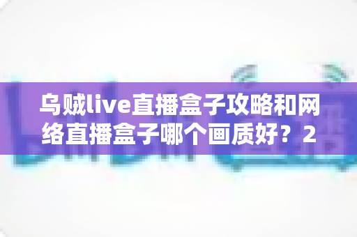 乌贼live直播盒子攻略和网络直播盒子哪个画质好？2025高画质直播设备选择与使用完全指南