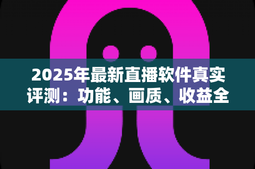 2025年最新直播软件真实评测：功能、画质、收益全方位对比，帮你选出最适合的直播工具