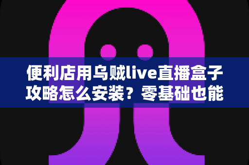 便利店用乌贼live直播盒子攻略怎么安装?零基础也能上手的完整安装指南 便利店用乌贼live直播盒子攻略怎么安装?零基础也能上手的完整安装指南