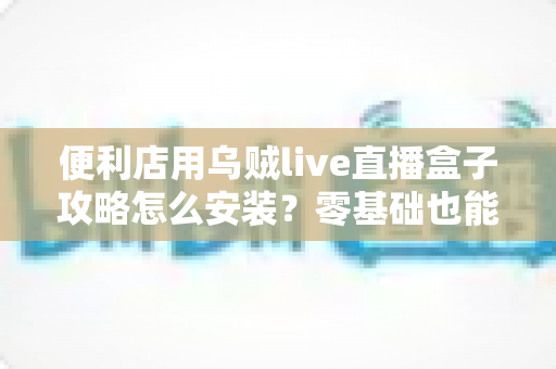 便利店用乌贼live直播盒子攻略怎么安装?零基础也能上手的完整安装指南 便利店用乌贼live直播盒子攻略怎么安装?零基础也能上手的完整安装指南