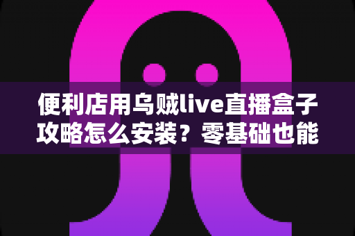 便利店用乌贼live直播盒子攻略怎么安装？零基础也能上手的完整安装指南