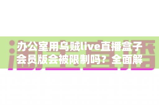 办公室用乌贼live直播盒子会员版会被限制吗？全面解析使用限制、原因与实用解决方案