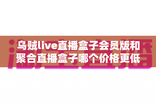 乌贼live直播盒子会员版和聚合直播盒子哪个价格更低?价格对比与选购避坑指南 乌贼live直播盒子会员版和聚合直播盒子哪个价格更低?价格对比与选购避坑指南