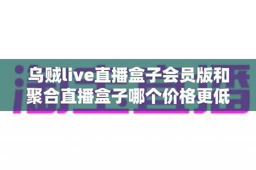 乌贼live直播盒子会员版和聚合直播盒子哪个价格更低？价格对比与选购避坑指南
