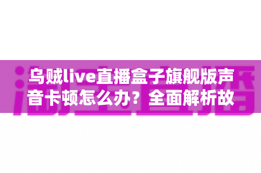 乌贼live直播盒子旗舰版声音卡顿怎么办？全面解析故障原因与实用解决方案指南