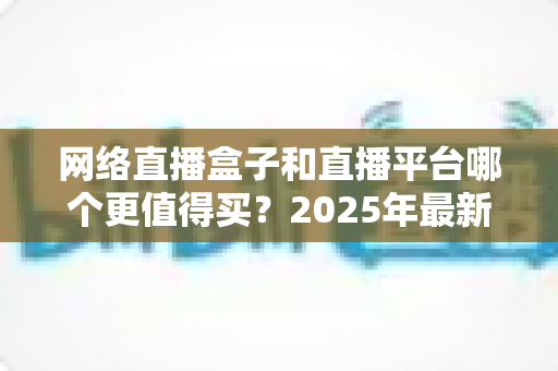 网络直播盒子和直播平台哪个更值得买？2025年最新选购指南与深度对比分析