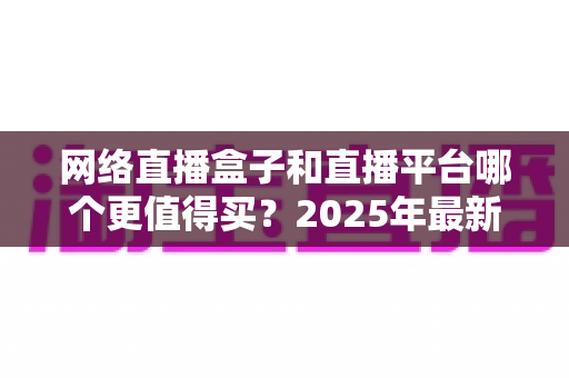 网络直播盒子和直播平台哪个更值得买？2025年最新选购指南与深度对比分析