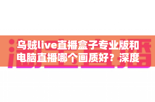 乌贼live直播盒子专业版和电脑直播哪个画质好？深度对比解析帮你选出最佳直播方案