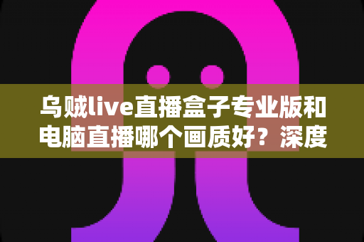 乌贼live直播盒子专业版和电脑直播哪个画质好？深度对比解析帮你选出最佳直播方案