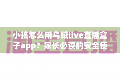 小孩怎么用乌贼live直播盒子app?家长必读的安全使用与设置全攻略 小孩怎么用乌贼live直播盒子app?家长必读的安全使用与设置全攻略