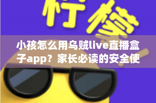 小孩怎么用乌贼live直播盒子app？家长必读的安全使用与设置全攻略
