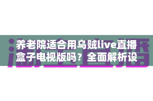 养老院适合用乌贼live直播盒子电视版吗？全面解析设备优势、注意事项与实用建议