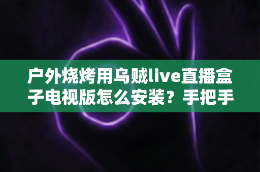 户外烧烤用乌贼live直播盒子电视版怎么安装?手把手教你完成安装,解锁户外烧烤大屏直播新体验 户外烧烤用乌贼live直播盒子电视版怎么安装?手把手教你完成安装,解锁户外烧烤大屏直播新体验
