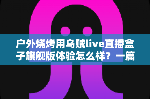 户外烧烤用乌贼live直播盒子旗舰版体验怎么样？一篇接地气的深度实测分享