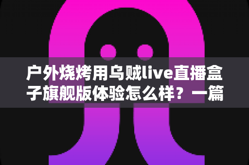 户外烧烤用乌贼live直播盒子旗舰版体验怎么样？一篇接地气的深度实测分享