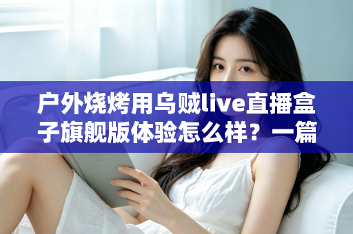户外烧烤用乌贼live直播盒子旗舰版体验怎么样？一篇接地气的深度实测分享