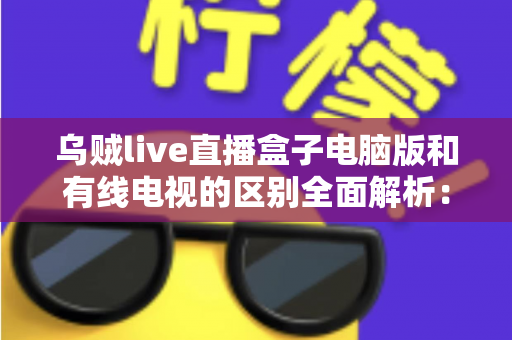 乌贼live直播盒子电脑版和有线电视的区别全面解析:看懂这几点,选对家庭观影方式不踩坑 乌贼live直播盒子电脑版和有线电视的区别全面解析:看懂这几点,选对家庭观影方式不踩坑