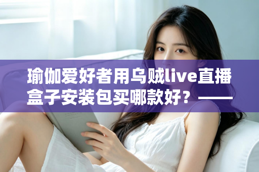 瑜伽爱好者用乌贼live直播盒子安装包买哪款好？——一篇文章解决你的选择困难症