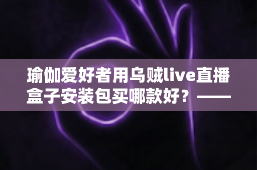瑜伽爱好者用乌贼live直播盒子安装包买哪款好？——一篇文章解决你的选择困难症