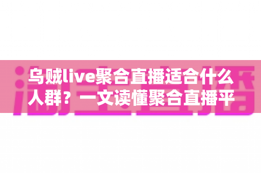 乌贼live聚合直播适合什么人群？一文读懂聚合直播平台的核心用户画像与真实使用价值
