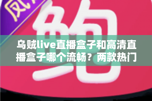 乌贼live直播盒子和高清直播盒子哪个流畅？两款热门直播盒子全面对比与选购指南