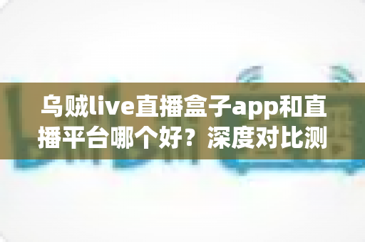 乌贼live直播盒子app和直播平台哪个好？深度对比测评帮你选对看直播的最佳方式